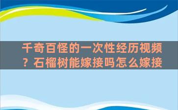 千奇百怪的一次性经历视频？石榴树能嫁接吗怎么嫁接