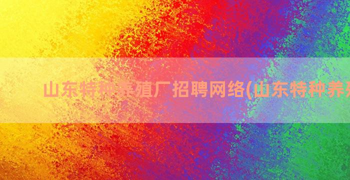 山东特种养殖厂招聘网络(山东特种养殖基地)