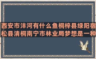 西安市沣河有什么鱼桐梓县绿阳宿松县清桐南宁市林业局梦想是一种养料作文400字(西安市南沣河两岸是)