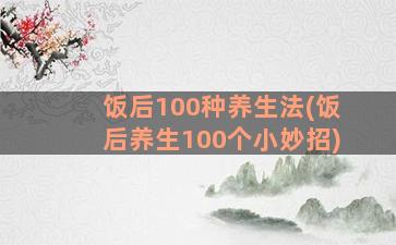 饭后100种养生法(饭后养生100个小妙招)